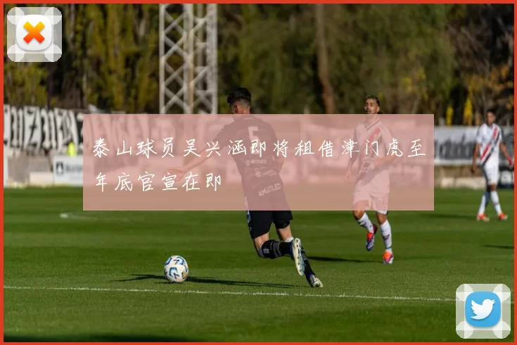 泰山球员吴兴涵即将租借津门虎至年底官宣在即