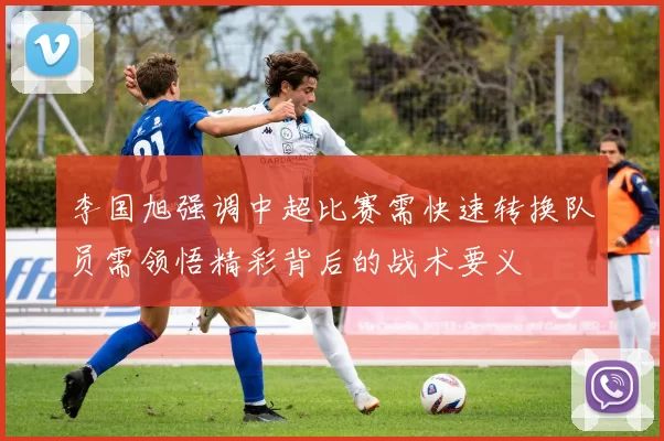 李国旭强调中超比赛需快速转换队员需领悟精彩背后的战术要义