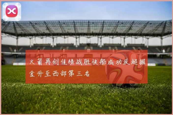 火箭再创佳绩战胜快船成功反超掘金升至西部第三名