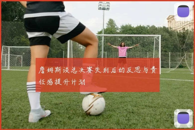 詹姆斯谈总决赛失利后的反思与责任感提升计划