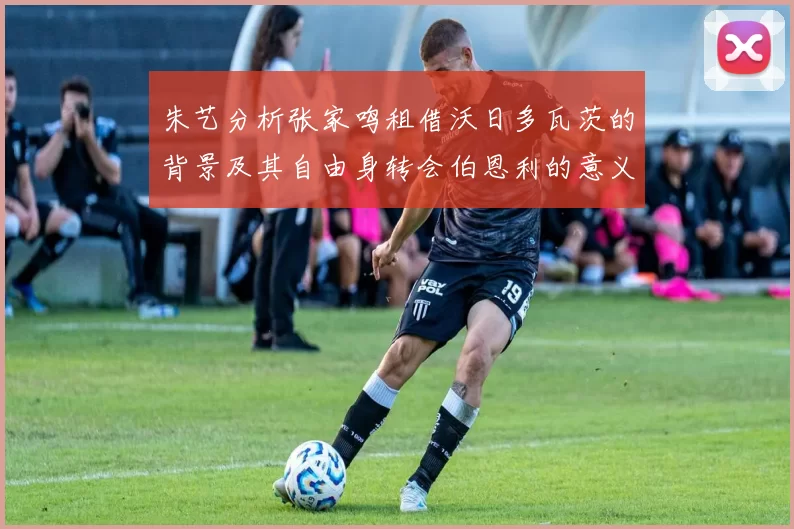 朱艺分析张家鸣租借沃日多瓦茨的背景及其自由身转会伯恩利的意义