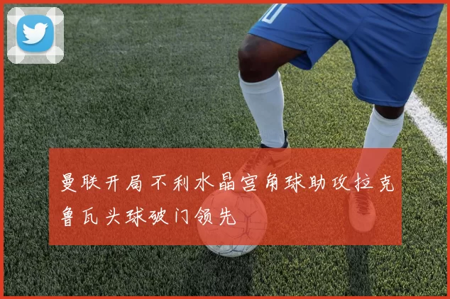 曼联开局不利水晶宫角球助攻拉克鲁瓦头球破门领先