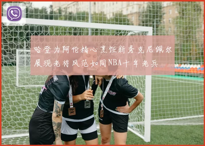 哈登为阿伦精心烹饪新秀克尼佩尔展现老将风范如同NBA十年老兵