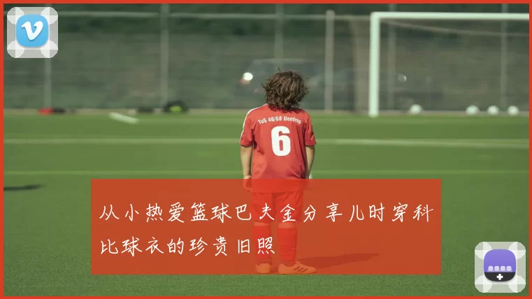从小热爱篮球巴夫金分享儿时穿科比球衣的珍贵旧照