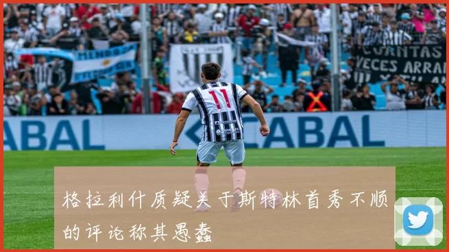 格拉利什质疑关于斯特林首秀不顺的评论称其愚蠢
