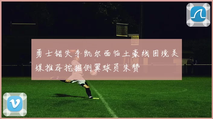勇士错失李凯尔面临土豪线困境美媒推荐挖掘侧翼球员朱赞