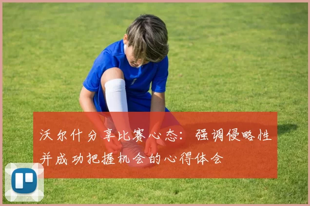 沃尔什分享比赛心态：强调侵略性并成功把握机会的心得体会