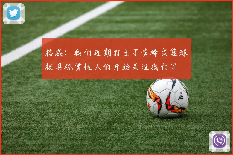 格威：我们近期打出了黄蜂式篮球极具观赏性人们开始关注我们了