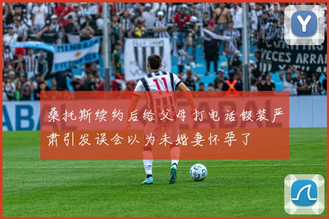 桑托斯续约后给父母打电话假装严肃引发误会以为未婚妻怀孕了