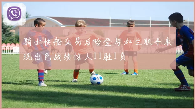 骑士快船交易后哈登与加兰联手表现出色战绩惊人11胜1负