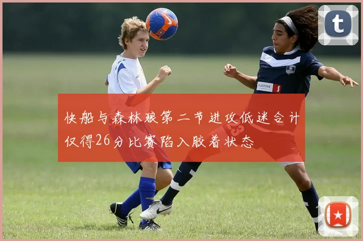 快船与森林狼第二节进攻低迷合计仅得26分比赛陷入胶着状态