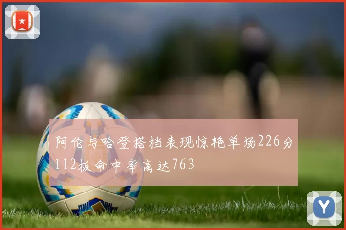 阿伦与哈登搭档表现惊艳单场226分112板命中率高达763