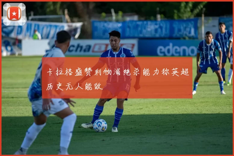 卡拉格盛赞利物浦绝杀能力称英超历史无人能敌