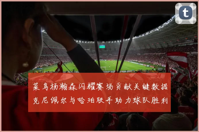 菜鸟杨瀚森闪耀赛场贡献关键数据克尼佩尔与哈珀联手助力球队胜利