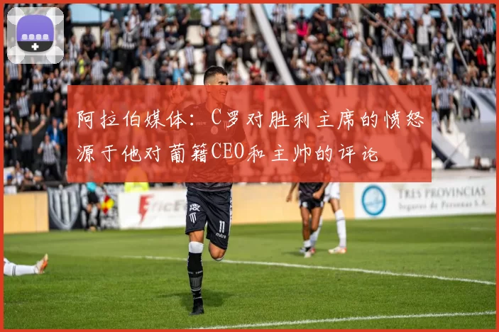 阿拉伯媒体：C罗对胜利主席的愤怒源于他对葡籍CEO和主帅的评论