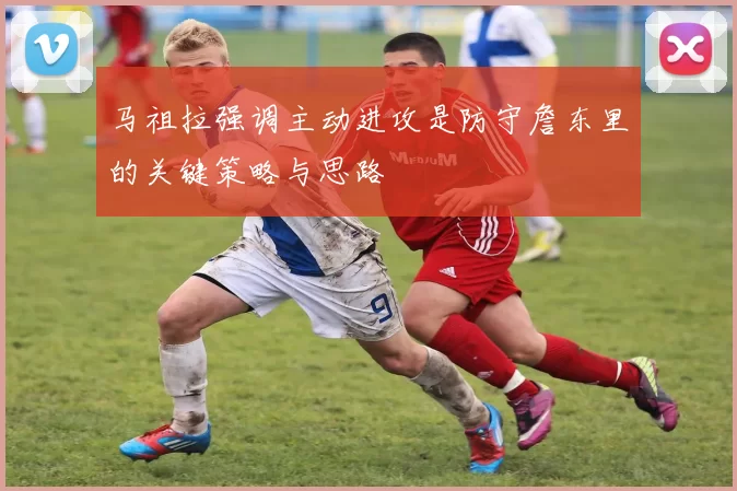 马祖拉强调主动进攻是防守詹东里的关键策略与思路