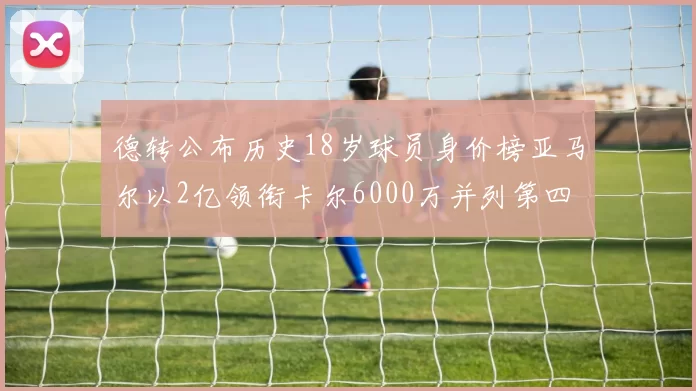 德转公布历史18岁球员身价榜亚马尔以2亿领衔卡尔6000万并列第四