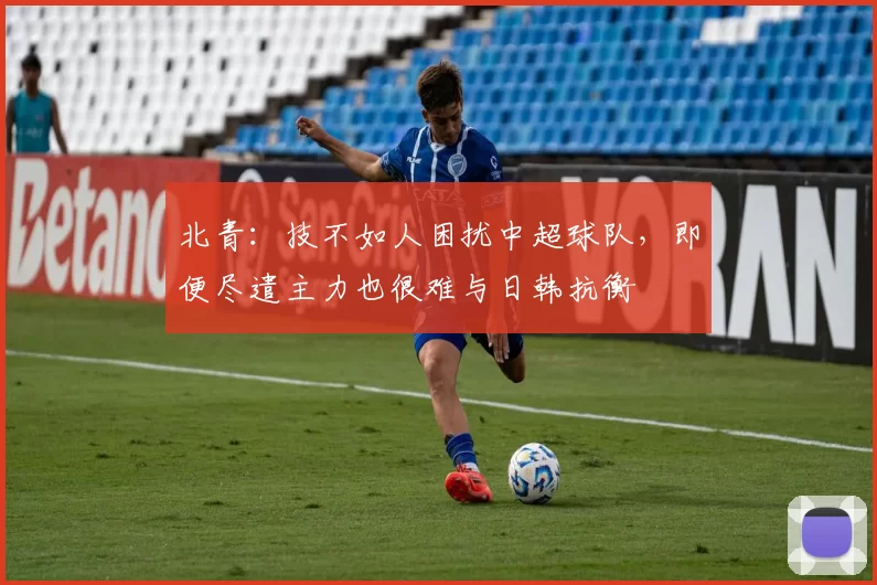 北青：技不如人困扰中超球队，即便尽遣主力也很难与日韩抗衡