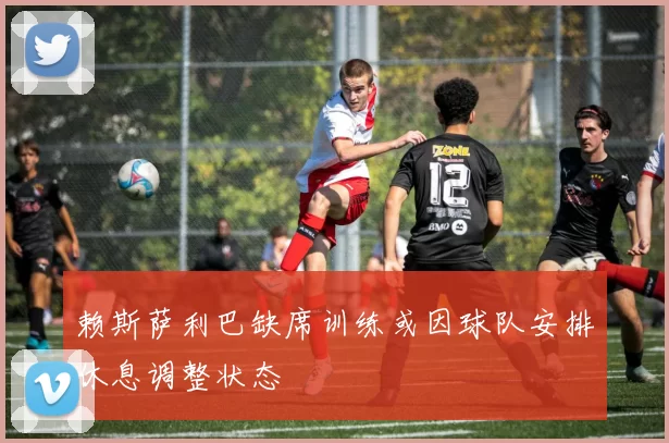 赖斯萨利巴缺席训练或因球队安排休息调整状态