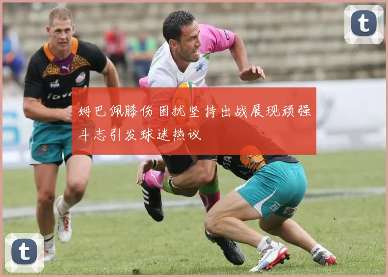 姆巴佩膝伤困扰坚持出战展现顽强斗志引发球迷热议